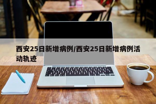 西安25日新增病例/西安25日新增病例活动轨迹