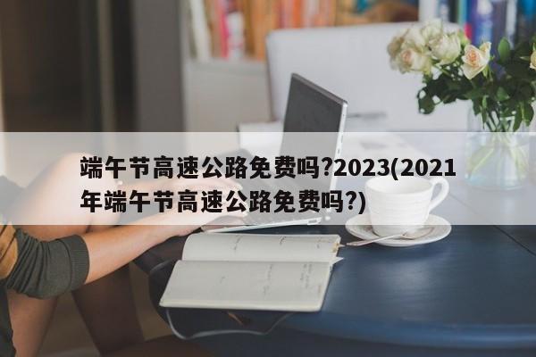端午节高速公路免费吗?2023(2021年端午节高速公路免费吗?)
