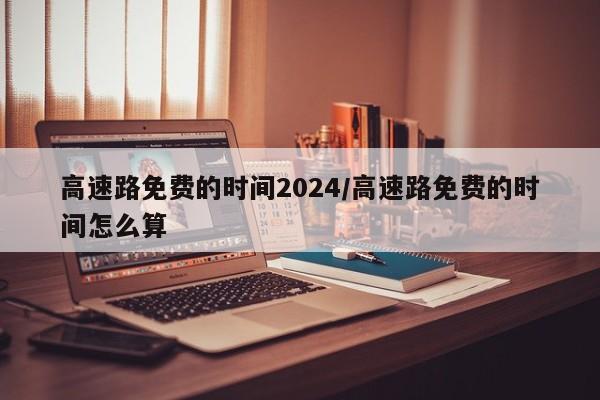 高速路免费的时间2024/高速路免费的时间怎么算