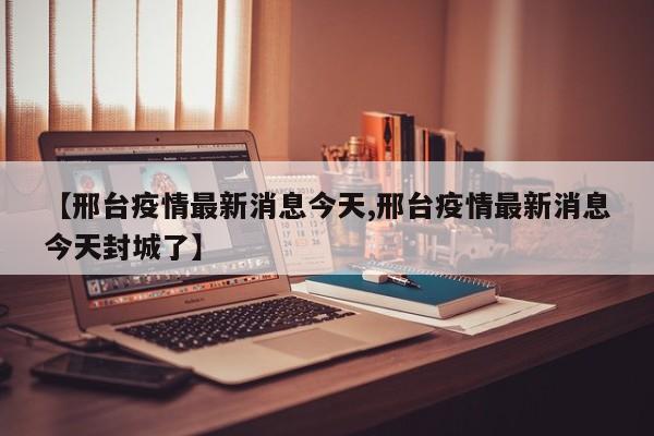 【邢台疫情最新消息今天,邢台疫情最新消息今天封城了】