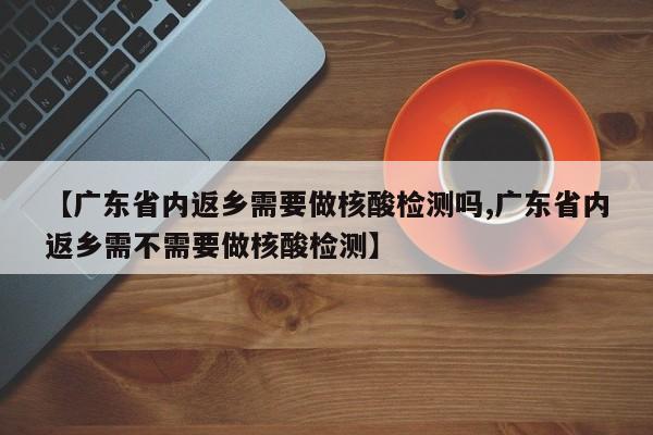 【广东省内返乡需要做核酸检测吗,广东省内返乡需不需要做核酸检测】