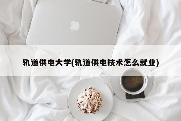 轨道供电大学(轨道供电技术怎么就业)