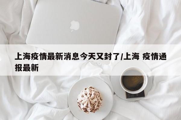 上海疫情最新消息今天又封了/上海 疫情通报最新