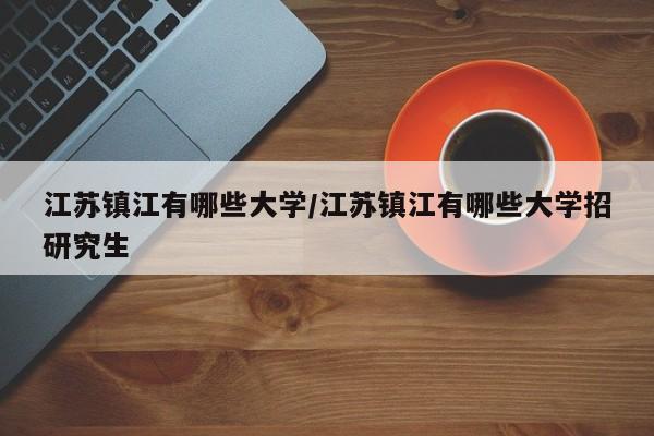 江苏镇江有哪些大学/江苏镇江有哪些大学招研究生