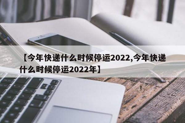 【今年快递什么时候停运2022,今年快递什么时候停运2022年】