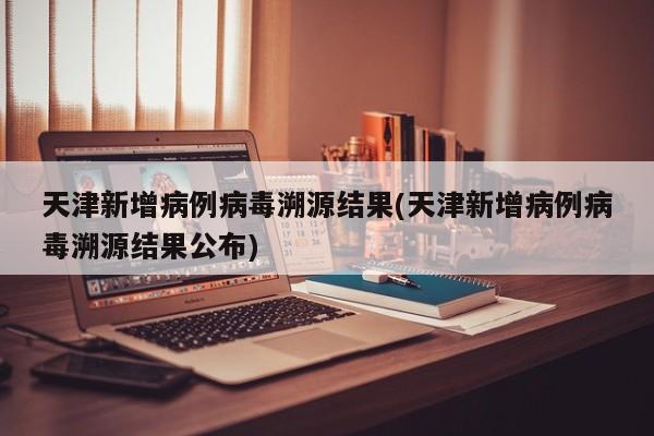 天津新增病例病毒溯源结果(天津新增病例病毒溯源结果公布)