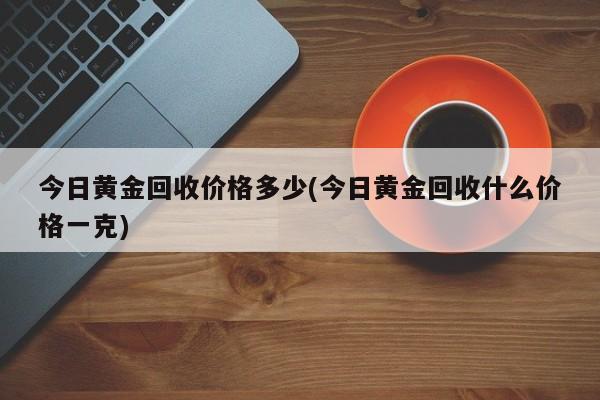 今日黄金回收价格多少(今日黄金回收什么价格一克)