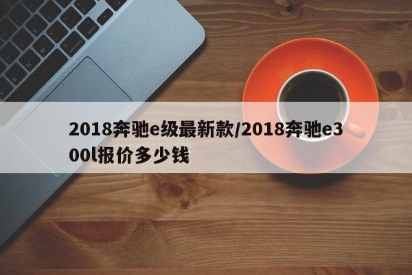 2018奔驰e级最新款/2018奔驰e300l报价多少钱