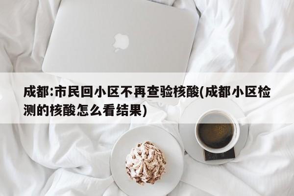 成都:市民回小区不再查验核酸(成都小区检测的核酸怎么看结果)