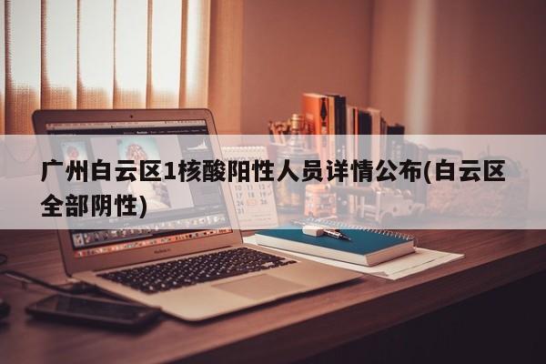 广州白云区1核酸阳性人员详情公布(白云区全部阴性)