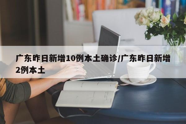 广东昨日新增10例本土确诊/广东昨日新增2例本土