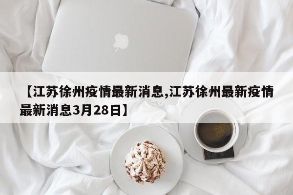 【江苏徐州疫情最新消息,江苏徐州最新疫情最新消息3月28日】