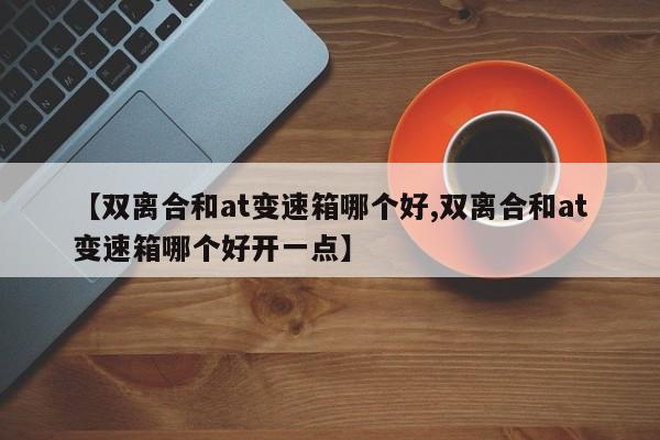 【双离合和at变速箱哪个好,双离合和at变速箱哪个好开一点】