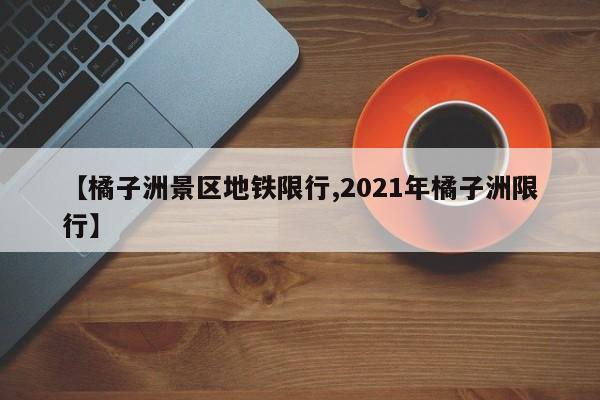 【橘子洲景区地铁限行,2021年橘子洲限行】
