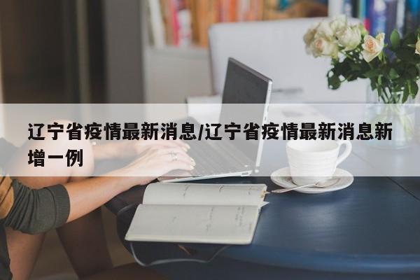 辽宁省疫情最新消息/辽宁省疫情最新消息新增一例