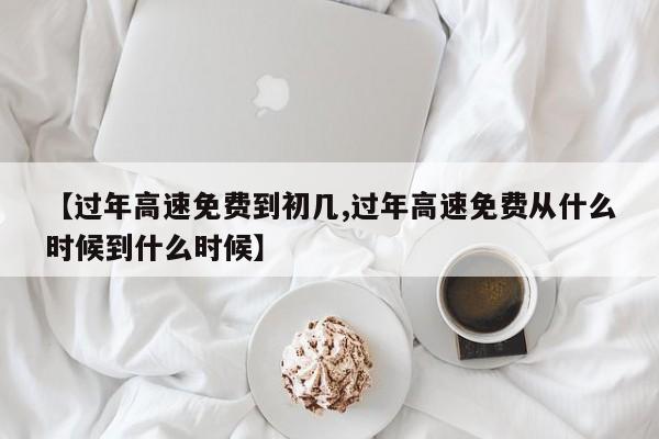 【过年高速免费到初几,过年高速免费从什么时候到什么时候】