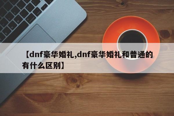 【dnf豪华婚礼,dnf豪华婚礼和普通的有什么区别】
