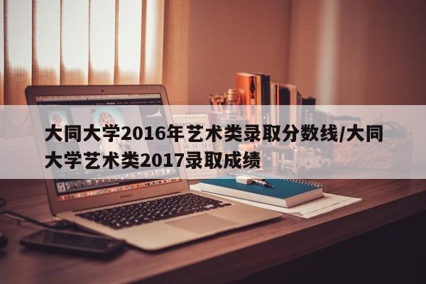 大同大学2016年艺术类录取分数线/大同大学艺术类2017录取成绩