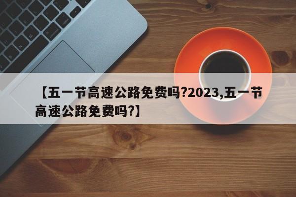 【五一节高速公路免费吗?2023,五一节高速公路免费吗?】