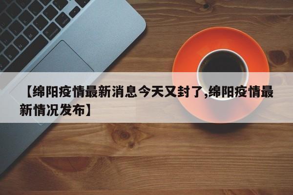【绵阳疫情最新消息今天又封了,绵阳疫情最新情况发布】