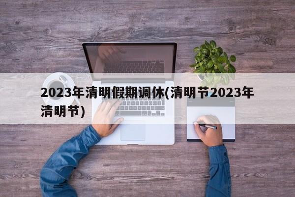 2023年清明假期调休(清明节2023年清明节)