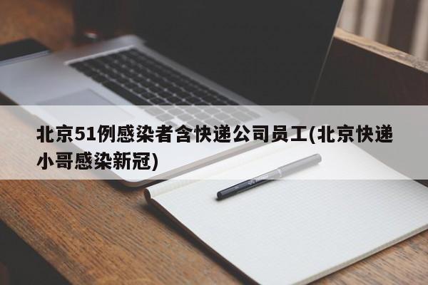 北京51例感染者含快递公司员工(北京快递小哥感染新冠)