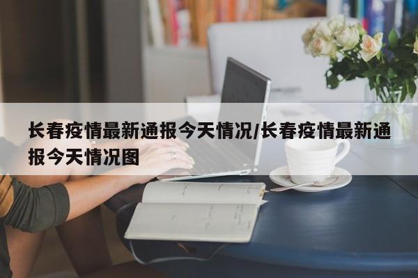长春疫情最新通报今天情况/长春疫情最新通报今天情况图
