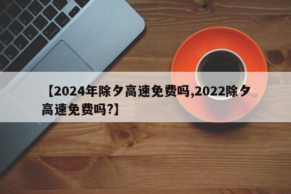 【2024年除夕高速免费吗,2022除夕高速免费吗?】