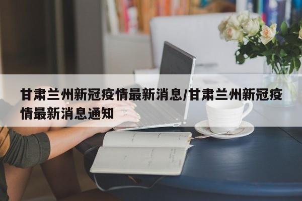 甘肃兰州新冠疫情最新消息/甘肃兰州新冠疫情最新消息通知