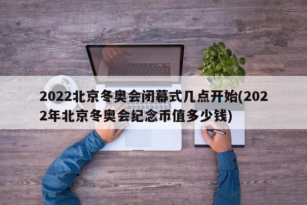 2022北京冬奥会闭幕式几点开始(2022年北京冬奥会纪念币值多少钱)
