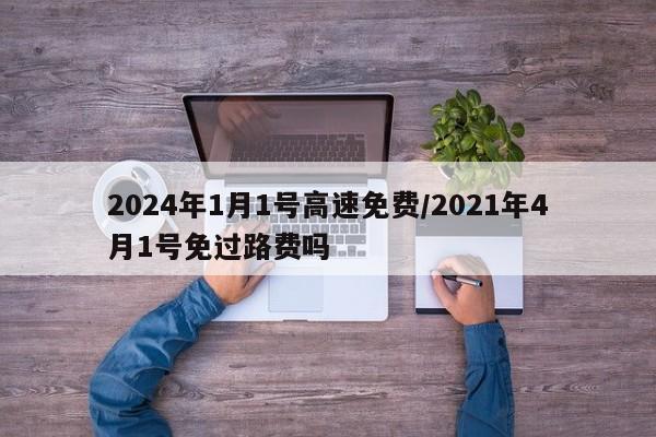 2024年1月1号高速免费/2021年4月1号免过路费吗