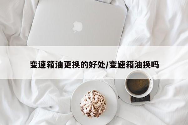 变速箱油更换的好处/变速箱油换吗