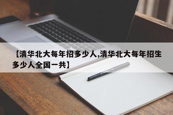 【清华北大每年招多少人,清华北大每年招生多少人全国一共】
