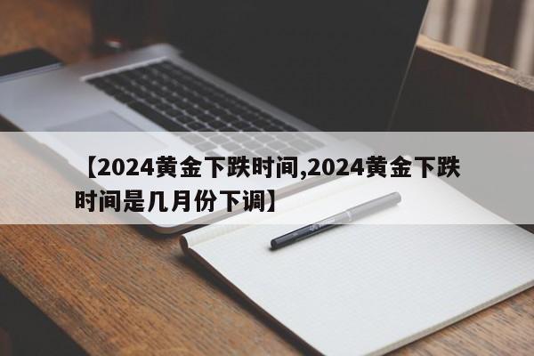 【2024黄金下跌时间,2024黄金下跌时间是几月份下调】