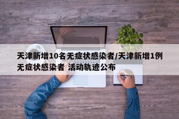 天津新增10名无症状感染者/天津新增1例无症状感染者 活动轨迹公布