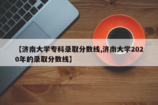 【济南大学专科录取分数线,济南大学2020年的录取分数线】