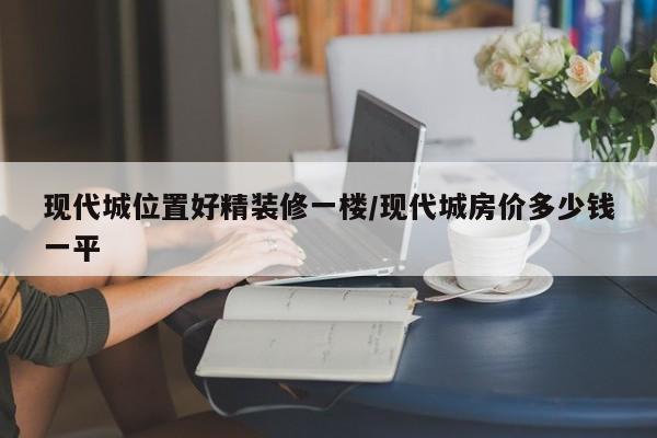 现代城位置好精装修一楼/现代城房价多少钱一平