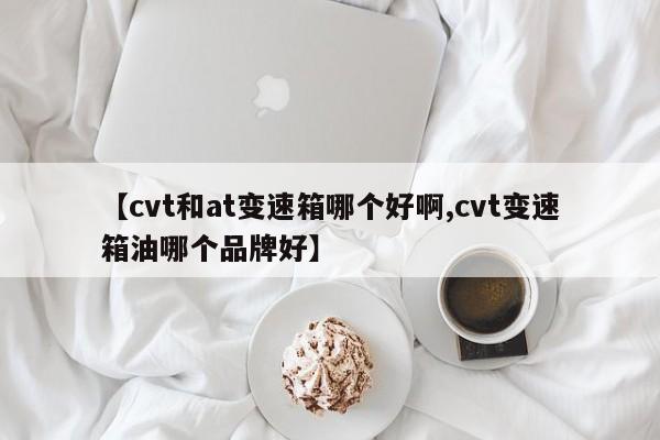 【cvt和at变速箱哪个好啊,cvt变速箱油哪个品牌好】
