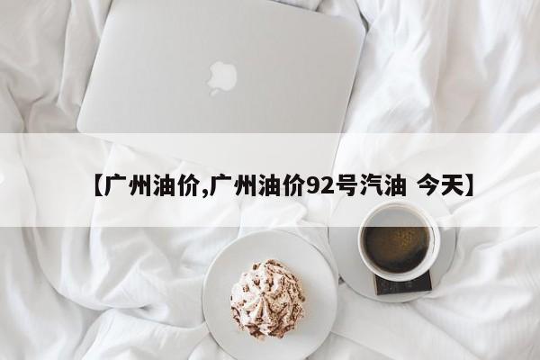 【广州油价,广州油价92号汽油 今天】