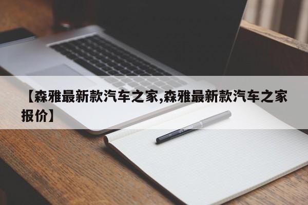 【森雅最新款汽车之家,森雅最新款汽车之家报价】