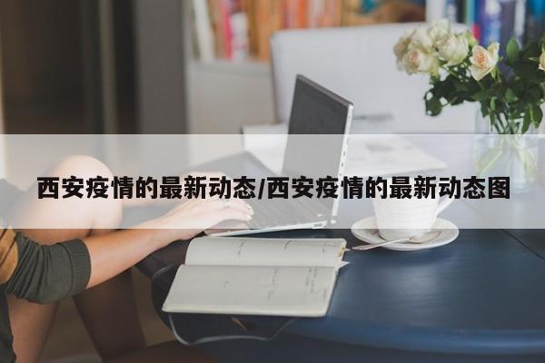 西安疫情的最新动态/西安疫情的最新动态图