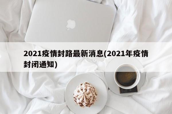 2021疫情封路最新消息(2021年疫情封闭通知)