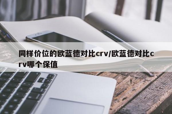 同样价位的欧蓝德对比crv/欧蓝德对比crv哪个保值