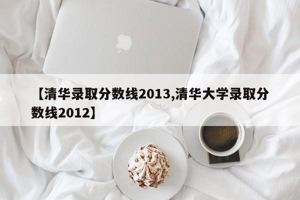 【清华录取分数线2013,清华大学录取分数线2012】
