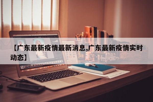 【广东最新疫情最新消息,广东最新疫情实时动态】