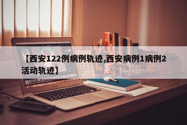 【西安122例病例轨迹,西安病例1病例2活动轨迹】