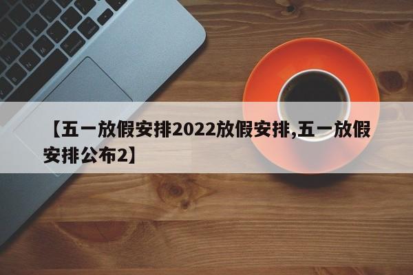 【五一放假安排2022放假安排,五一放假安排公布2】