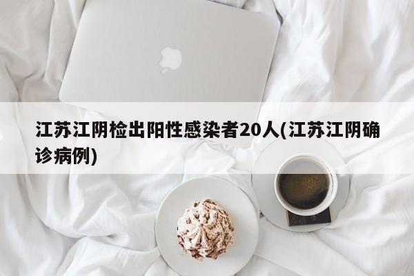 江苏江阴检出阳性感染者20人(江苏江阴确诊病例)