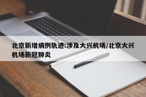 北京新增病例轨迹:涉及大兴机场/北京大兴机场新冠肺炎