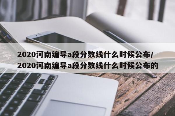 2020河南编导a段分数线什么时候公布/2020河南编导a段分数线什么时候公布的